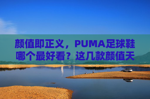 颜值即正义,PUMA足球鞋哪个最好看?这几款颜值天花板不容错过