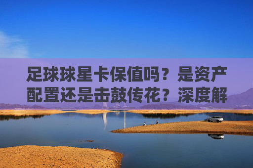 足球球星卡保值吗?是资产配置还是击鼓传花?深度解析卡圈投资逻辑