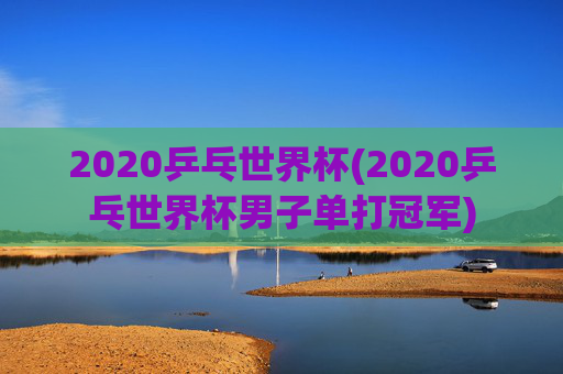 2020乒乓世界杯(2020乒乓世界杯男子单打冠军)