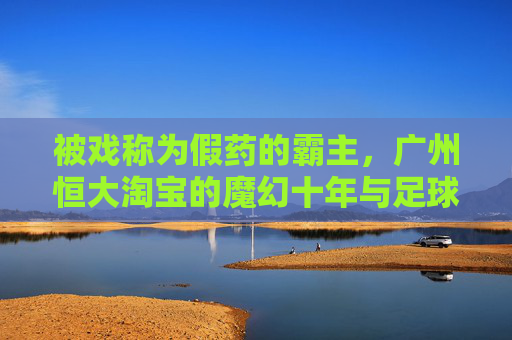 被戏称为假药的霸主，广州恒大淘宝的魔幻十年与足球泡沫