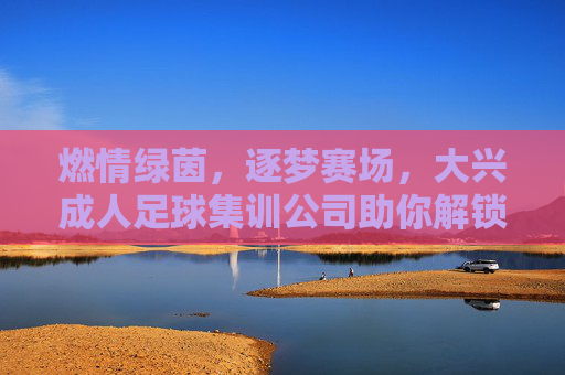 燃情绿茵，逐梦赛场，大兴成人足球集训公司助你解锁运动新方式