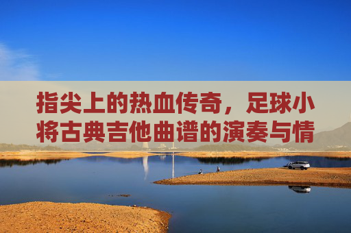 指尖上的热血传奇，足球小将古典吉他曲谱的演奏与情怀