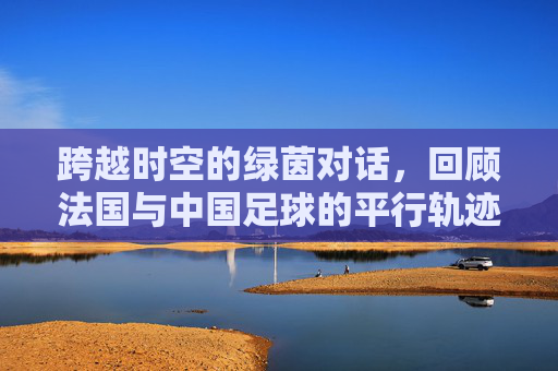 跨越时空的绿茵对话，回顾法国与中国足球的平行轨迹与深层思考