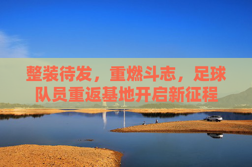 整装待发，重燃斗志，足球队员重返基地开启新征程