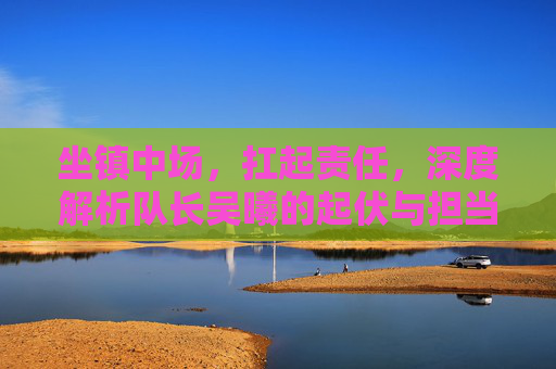坐镇中场，扛起责任，深度解析队长吴曦的起伏与担当