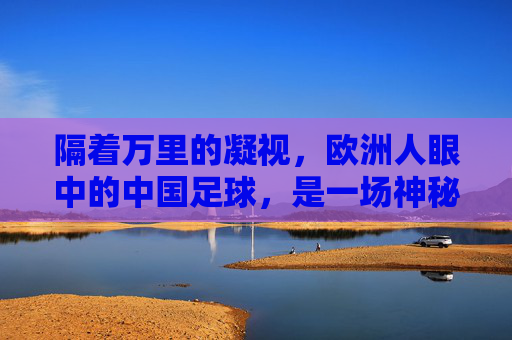 隔着万里的凝视，欧洲人眼中的中国足球，是一场神秘的跨文化对话