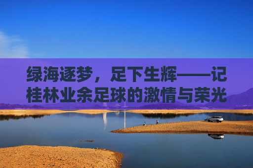 绿海逐梦，足下生辉——记桂林业余足球的激情与荣光