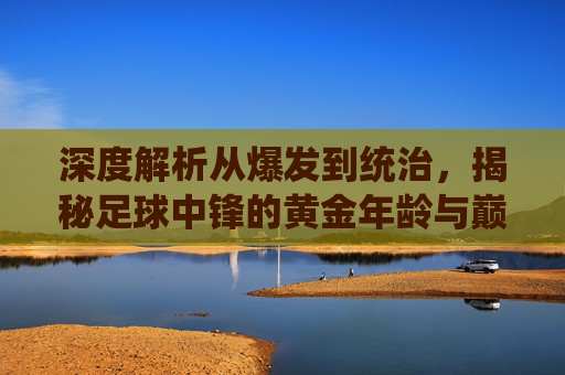 深度解析从爆发到统治，揭秘足球中锋的黄金年龄与巅峰密码