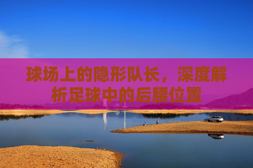 球场上的隐形队长，深度解析足球中的后腰位置