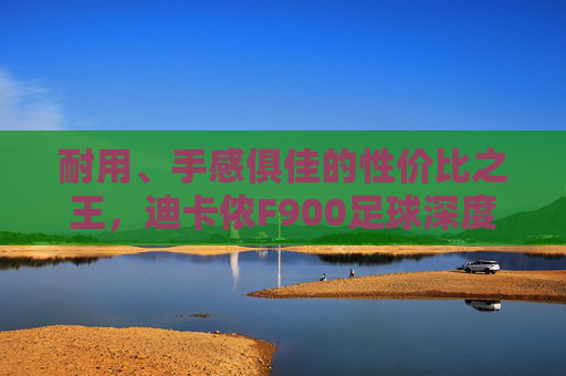 耐用、手感俱佳的性价比之王,迪卡侬F900足球深度评测