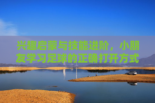 兴趣启蒙与技能进阶，小朋友学习足球的正确打开方式