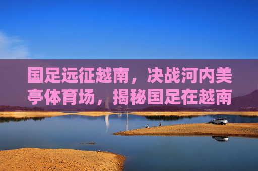国足远征越南,决战河内美亭体育场,揭秘国足在越南的比赛场地
