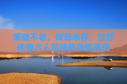 荣耀不老,传奇永存,世界传奇六人足球赛激情再现