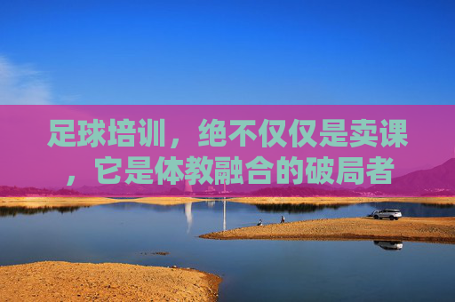 足球培训,绝不仅仅是卖课,它是体教融合的破局者