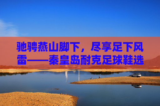 驰骋燕山脚下，尽享足下风雷——秦皇岛耐克足球鞋选购指南