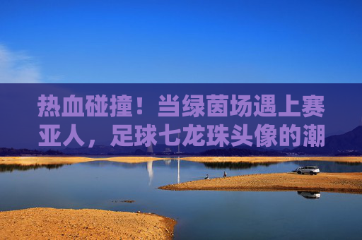 热血碰撞！当绿茵场遇上赛亚人，足球七龙珠头像的潮流美学