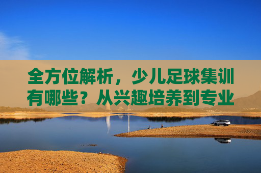 全方位解析,少儿足球集训有哪些?从兴趣培养到专业进阶全攻略