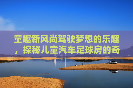 童趣新风尚驾驶梦想的乐趣，探秘儿童汽车足球房的奇妙世界