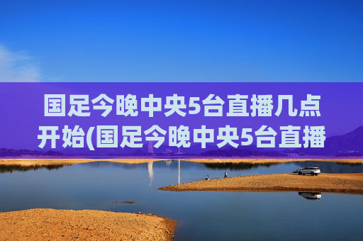 国足今晚中央5台直播几点开始(国足今晚中央5台直播几点开始播)