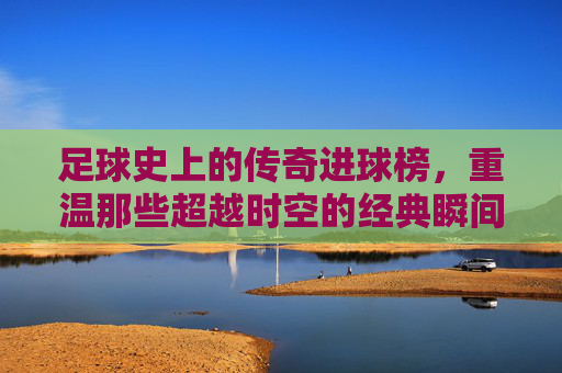 足球史上的传奇进球榜，重温那些超越时空的经典瞬间