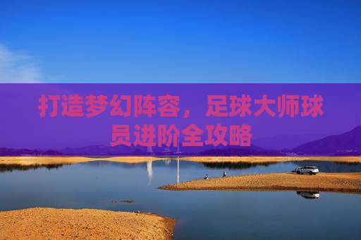 打造梦幻阵容，足球大师球员进阶全攻略
