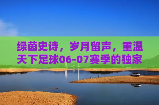 绿茵史诗,岁月留声,重温天下足球06-07赛季的独家记忆