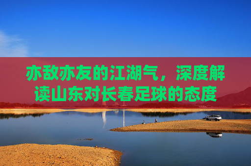 亦敌亦友的江湖气，深度解读山东对长春足球的态度