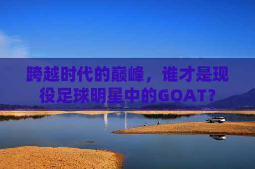 跨越时代的巅峰，谁才是现役足球明星中的GOAT？