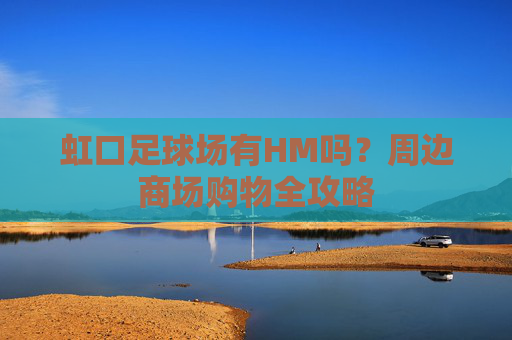 虹口足球场有HM吗?周边商场购物全攻略