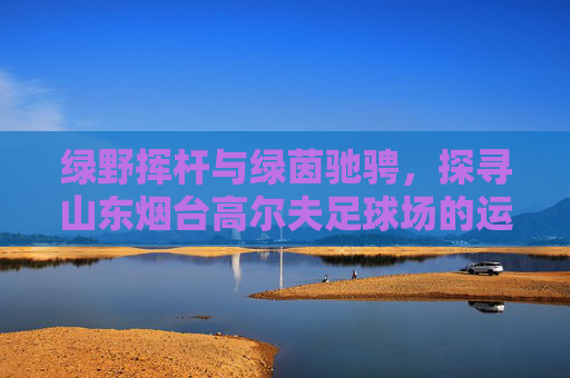 绿野挥杆与绿茵驰骋，探寻山东烟台高尔夫足球场的运动魅力