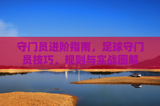 守门员进阶指南,足球守门员技巧、规则与实战图解
