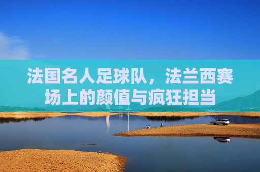 法国名人足球队,法兰西赛场上的颜值与疯狂担当
