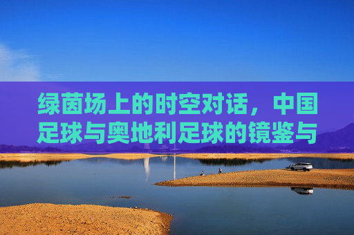 绿茵场上的时空对话,中国足球与奥地利足球的镜鉴与反思