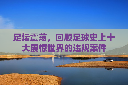 足坛震荡,回顾足球史上十大震惊世界的违规案件