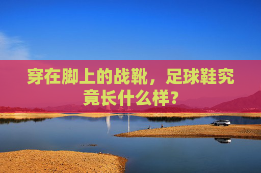 穿在脚上的战靴,足球鞋究竟长什么样?