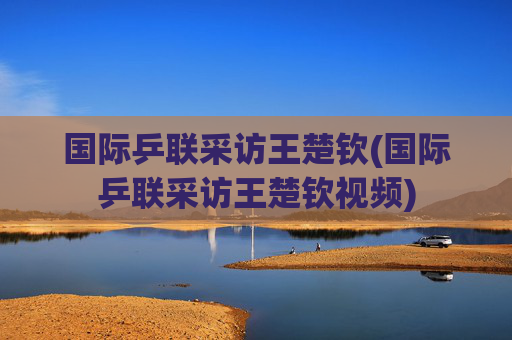 国际乒联采访王楚钦(国际乒联采访王楚钦视频)