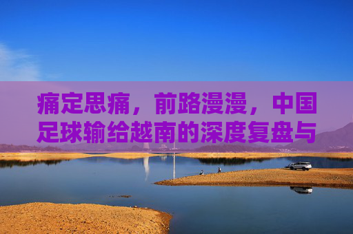 痛定思痛,前路漫漫,中国足球输给越南的深度复盘与反思