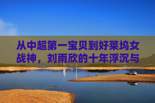 从中超第一宝贝到好莱坞女战神,刘雨欣的十年浮沉与坚韧