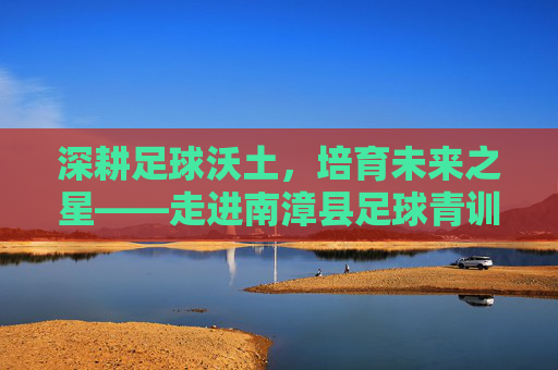 深耕足球沃土,培育未来之星——走进南漳县足球青训基地