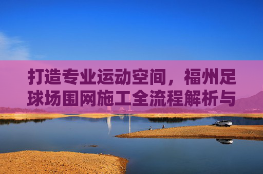 打造专业运动空间,福州足球场围网施工全流程解析与品质保障