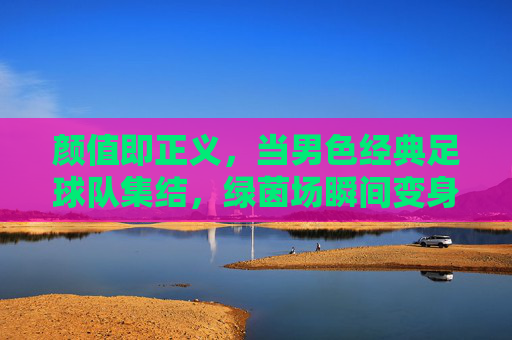 颜值即正义,当男色经典足球队集结,绿茵场瞬间变身T台