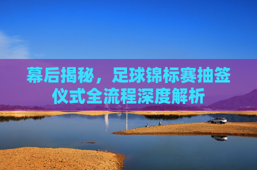 幕后揭秘，足球锦标赛抽签仪式全流程深度解析