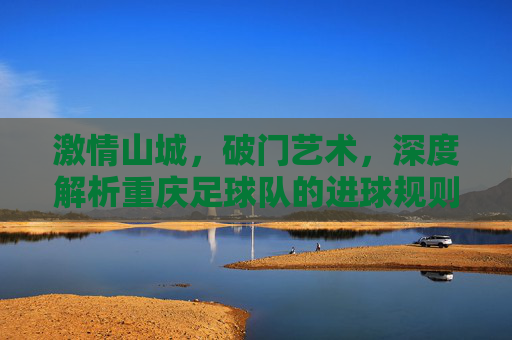 激情山城，破门艺术，深度解析重庆足球队的进球规则与战术