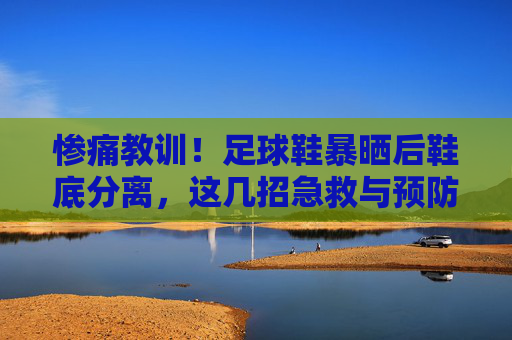 惨痛教训！足球鞋暴晒后鞋底分离，这几招急救与预防你必须知道