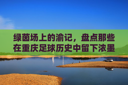 绿茵场上的渝记,盘点那些在重庆足球历史中留下浓墨重彩的著名记者