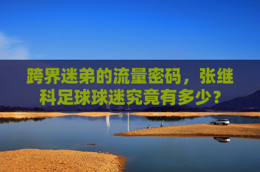 跨界迷弟的流量密码,张继科足球球迷究竟有多少?