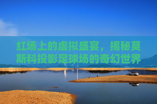 红场上的虚拟盛宴，揭秘莫斯科投影足球场的奇幻世界
