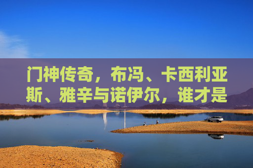 门神传奇,布冯、卡西利亚斯、雅辛与诺伊尔,谁才是历史第一?