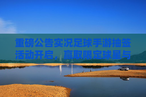 重磅公告实况足球手游抽签活动开启,赢取限定球星与豪华大奖!