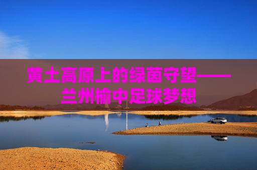 黄土高原上的绿茵守望——兰州榆中足球梦想